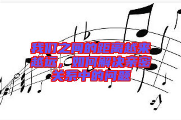 我們之間的距離越來越遠(yuǎn)，如何解決親密關(guān)系中的問題