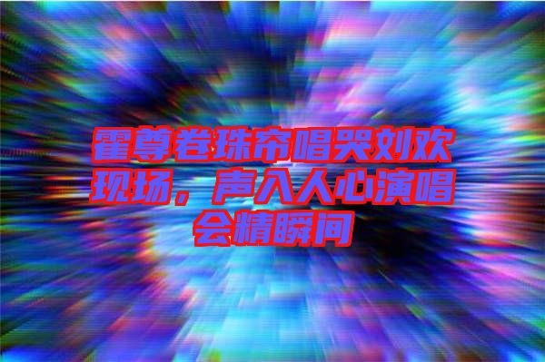 霍尊卷珠簾唱哭劉歡現(xiàn)場，聲入人心演唱會精瞬間