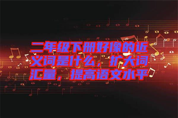 二年級(jí)下冊(cè)好像的近義詞是什么，擴(kuò)大詞匯量，提高語文水平