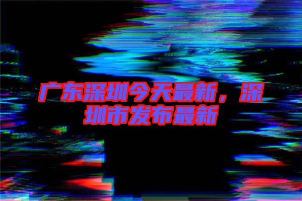 廣東深圳今天最新，深圳市發(fā)布最新