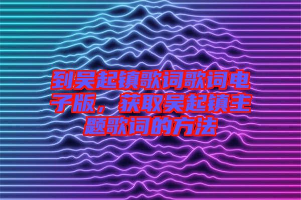 到吳起鎮(zhèn)歌詞歌詞電子版，獲取吳起鎮(zhèn)主題歌詞的方法