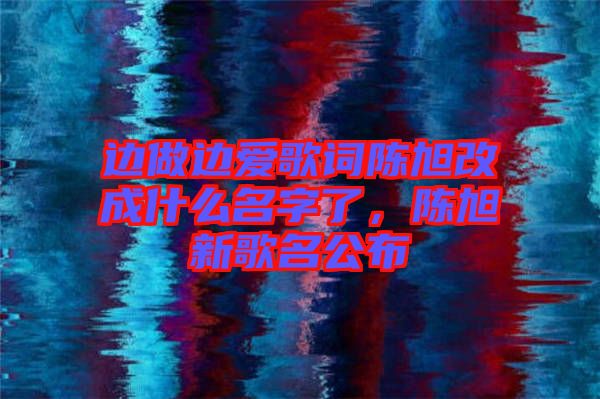 邊做邊愛歌詞陳旭改成什么名字了，陳旭新歌名公布