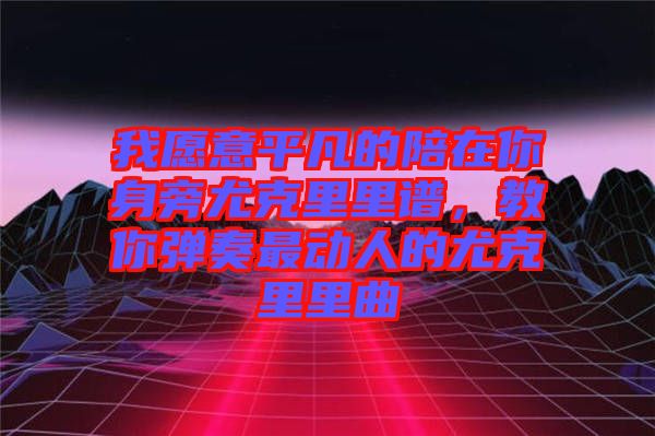 我愿意平凡的陪在你身旁尤克里里譜，教你彈奏最動(dòng)人的尤克里里曲