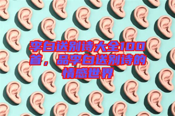 李白送別詩大全100首，品李白送別詩的情感世界
