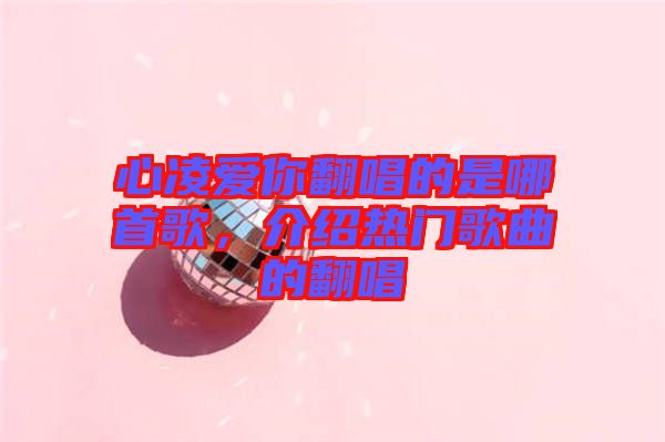 心凌愛你翻唱的是哪首歌，介紹熱門歌曲的翻唱