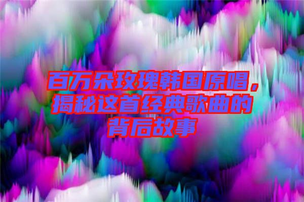 百萬朵玫瑰韓國原唱，揭秘這首經(jīng)典歌曲的背后故事