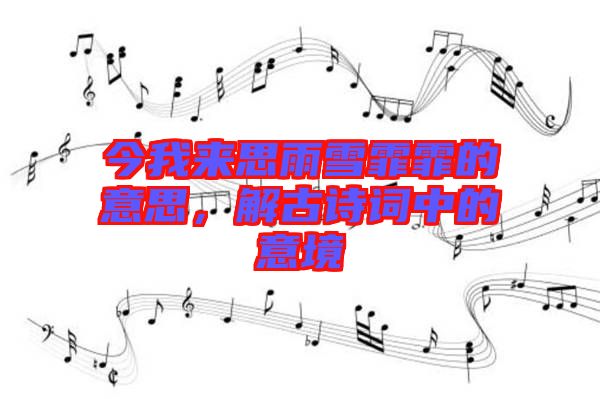 今我來思雨雪霏霏的意思，解古詩詞中的意境