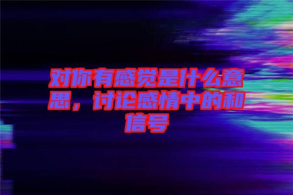 對(duì)你有感覺是什么意思，討論感情中的和信號(hào)