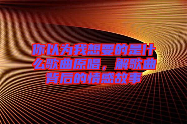 你以為我想要的是什么歌曲原唱，解歌曲背后的情感故事