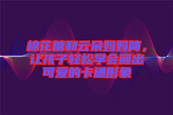 棉花糖和云朵媽媽簡，讓孩子輕松學(xué)會畫出可愛的卡通形象