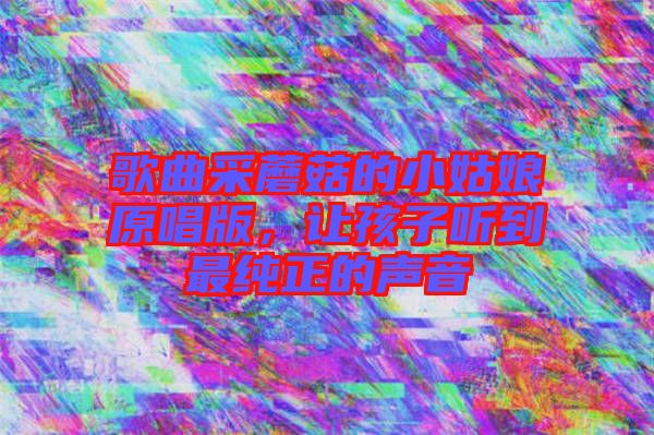 歌曲采蘑菇的小姑娘原唱版，讓孩子聽到最純正的聲音