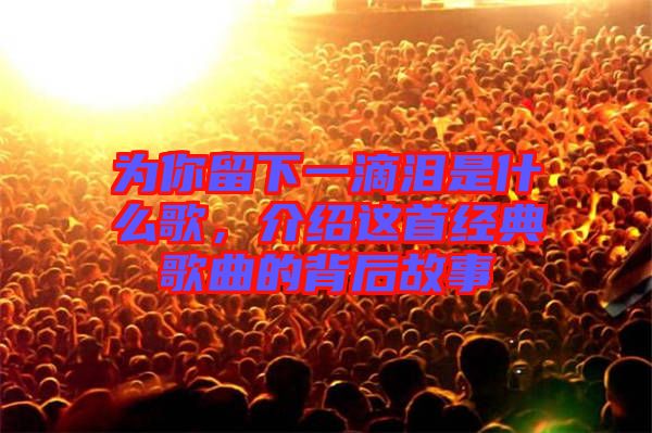 為你留下一滴淚是什么歌，介紹這首經(jīng)典歌曲的背后故事
