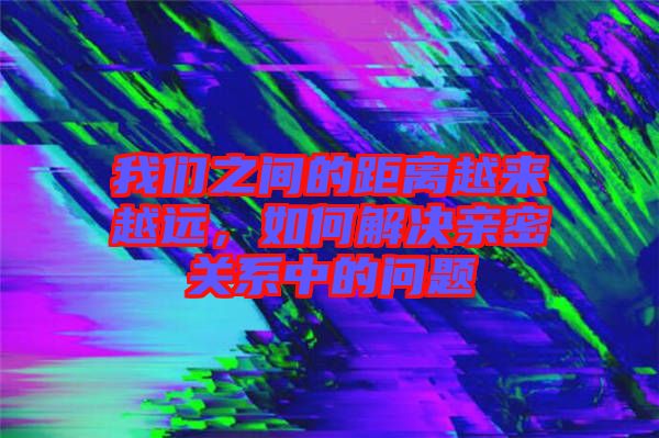 我們之間的距離越來(lái)越遠(yuǎn)，如何解決親密關(guān)系中的問(wèn)題