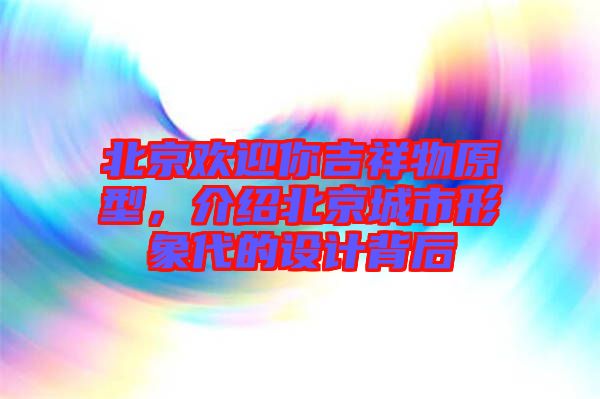 北京歡迎你吉祥物原型，介紹北京城市形象代的設(shè)計背后
