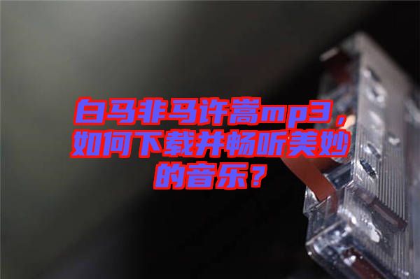 白馬非馬許嵩mp3，如何下載并暢聽(tīng)美妙的音樂(lè)？