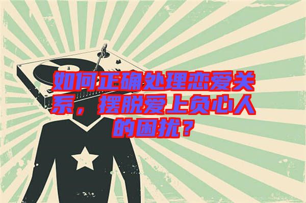 如何正確處理戀愛(ài)關(guān)系，擺脫愛(ài)上負(fù)心人的困擾？