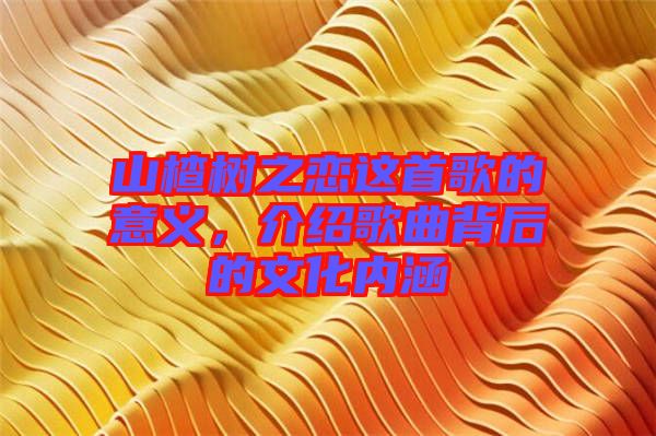 山楂樹(shù)之戀這首歌的意義，介紹歌曲背后的文化內(nèi)涵