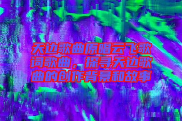 天邊歌曲原唱云飛歌詞歌曲，探尋天邊歌曲的創(chuàng)作背景和故事