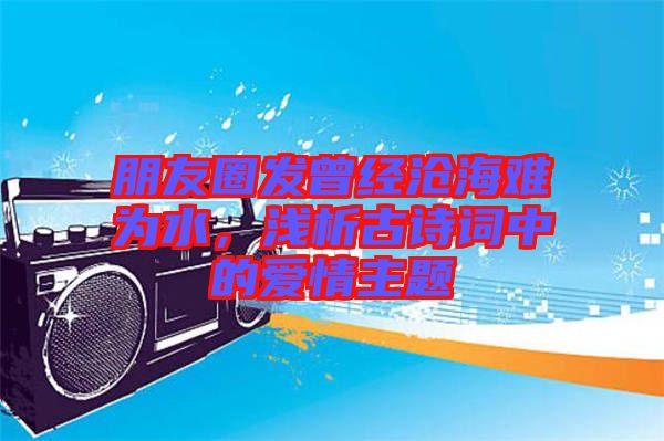 朋友圈發(fā)曾經(jīng)滄海難為水，淺析古詩(shī)詞中的愛(ài)情主題