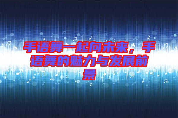 手語舞一起向未來，手語舞的魅力與發(fā)展前景
