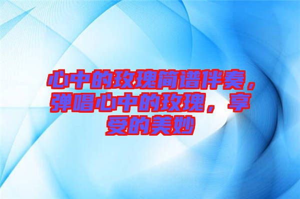 心中的玫瑰簡譜伴奏，彈唱心中的玫瑰，享受的美妙