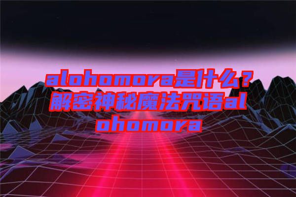 alohomora是什么？解密神秘魔法咒語alohomora