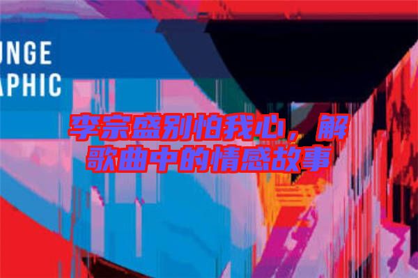 李宗盛別怕我心，解歌曲中的情感故事