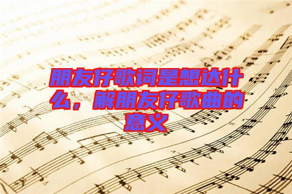朋友仔歌詞是想達什么，解朋友仔歌曲的意義