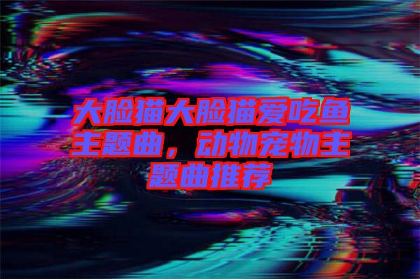 大臉貓大臉貓愛吃魚主題曲，動物寵物主題曲推薦