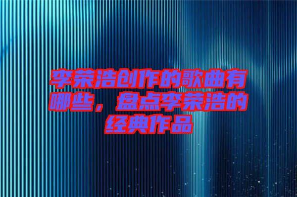 李榮浩創(chuàng)作的歌曲有哪些，盤點李榮浩的經(jīng)典作品
