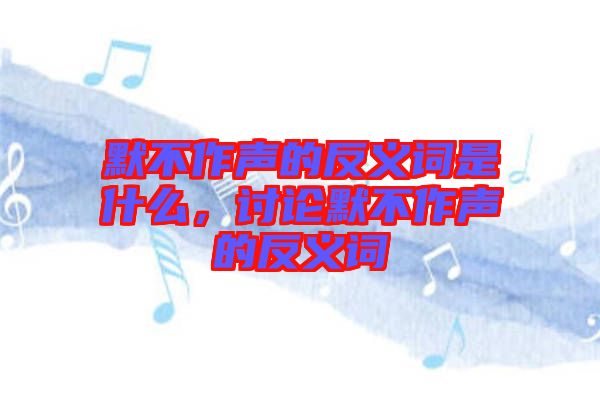 默不作聲的反義詞是什么，討論默不作聲的反義詞