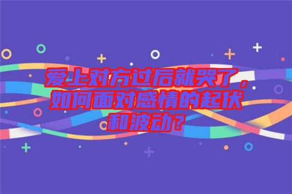 愛上對方過后就哭了，如何面對感情的起伏和波動？