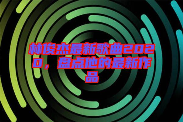 林俊杰最新歌曲2020，盤點他的最新作品