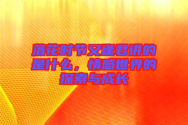 落花時節(jié)又逢君講的是什么，情感世界的探索與成長