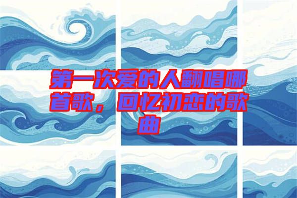 第一次愛的人翻唱哪首歌，回憶初戀的歌曲