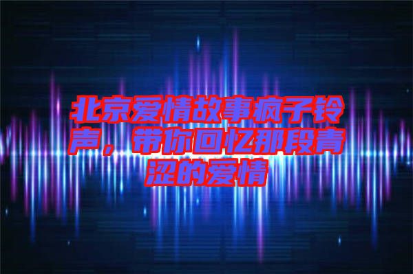 北京愛情故事瘋子鈴聲，帶你回憶那段青澀的愛情