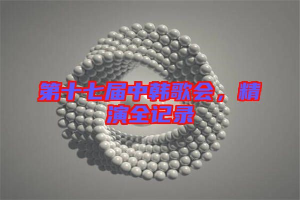 第十七屆中韓歌會(huì)，精演全記錄