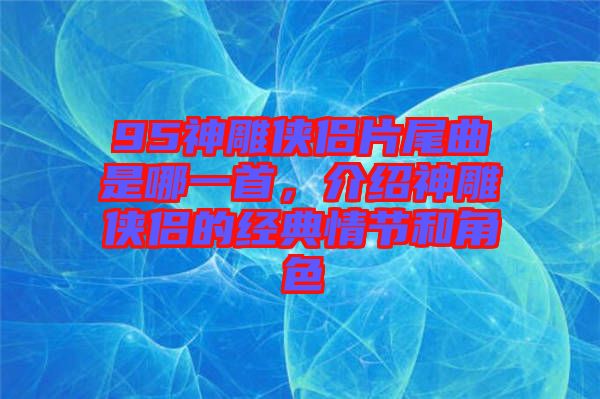 95神雕俠侶片尾曲是哪一首，介紹神雕俠侶的經(jīng)典情節(jié)和角色