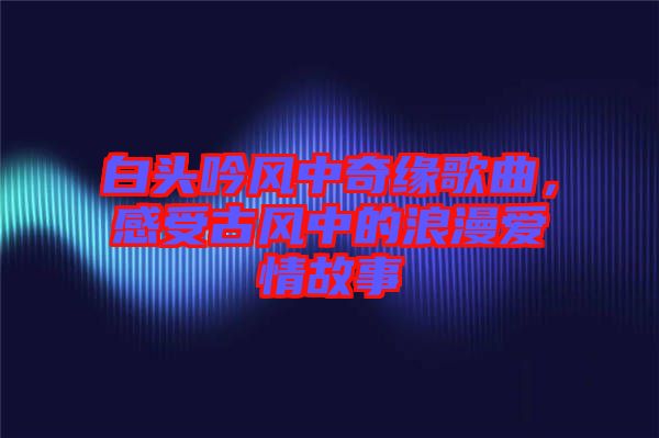 白頭吟風中奇緣歌曲，感受古風中的浪漫愛情故事