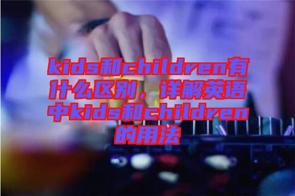 kids和children有什么區(qū)別，詳解英語(yǔ)中kids和children的用法