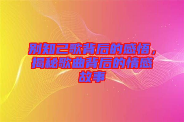 別知己歌背后的感悟，揭秘歌曲背后的情感故事