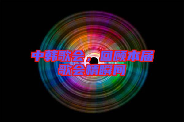 中韓歌會(huì)，回顧本屆歌會(huì)精瞬間