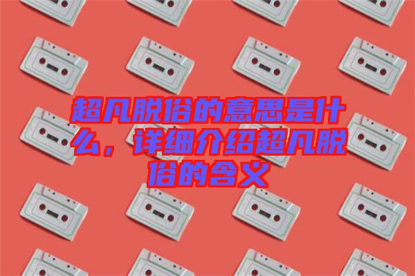 超凡脫俗的意思是什么，詳細介紹超凡脫俗的含義