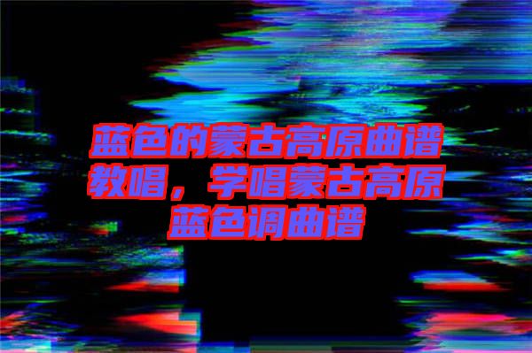 藍色的蒙古高原曲譜教唱，學唱蒙古高原藍色調曲譜