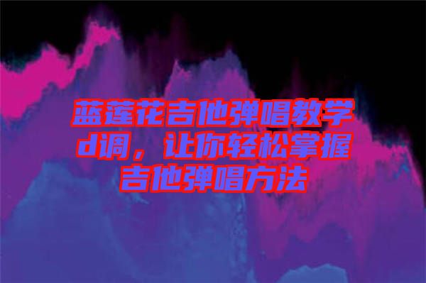 藍(lán)蓮花吉他彈唱教學(xué)d調(diào)，讓你輕松掌握吉他彈唱方法