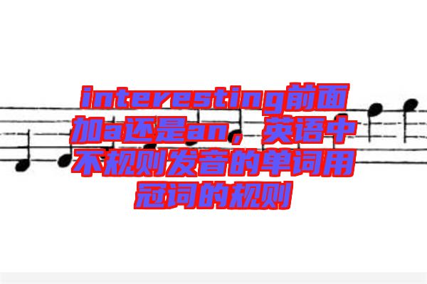 interesting前面加a還是an，英語(yǔ)中不規(guī)則發(fā)音的單詞用冠詞的規(guī)則