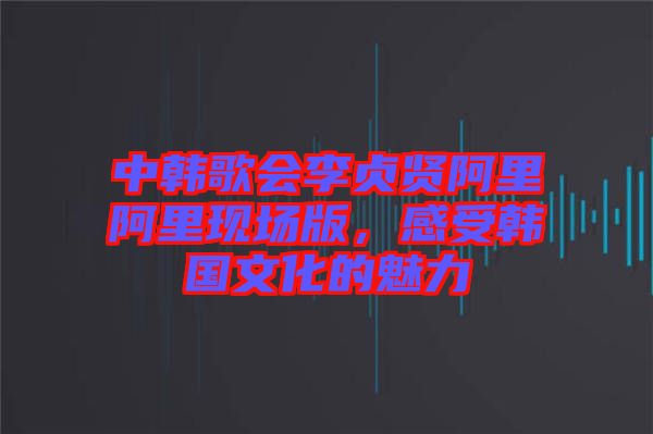 中韓歌會(huì)李貞賢阿里阿里現(xiàn)場版，感受韓國文化的魅力