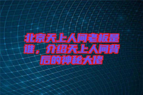 北京天上人間老板是誰，介紹天上人間背后的神秘大佬