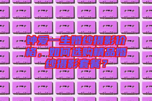 鐘愛一生婚紗攝影價(jià)格，如何選購精品婚紗攝影套餐？