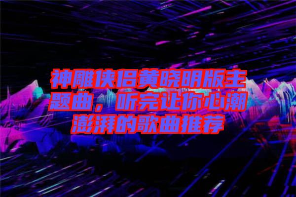 神雕俠侶黃曉明版主題曲，聽完讓你心潮澎湃的歌曲推薦
